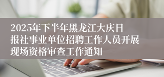2025年下半年黑龙江大庆日报社事业单位招聘工作人员开展现场资格审查工作通知