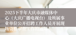 2025下半年大庆市融媒体中心(大庆广播电视台)及所属事业单位公开招聘工作人员开展现场资格审查工作的通知