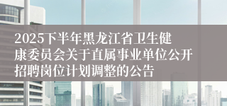 2025下半年黑龙江省卫生健康委员会关于直属事业单位公开招聘岗位计划调整的公告