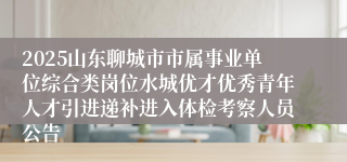 2025山东聊城市市属事业单位综合类岗位水城优才优秀青年人才引进递补进入体检考察人员公告