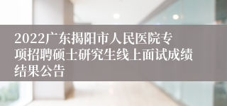 2022广东揭阳市人民医院专项招聘硕士研究生线上面试成绩结果公告