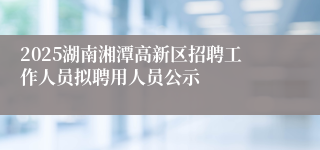 2025湖南湘潭高新区招聘工作人员拟聘用人员公示