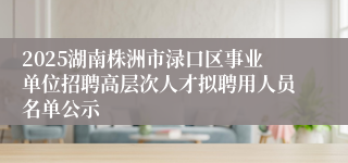 2025湖南株洲市渌口区事业单位招聘高层次人才拟聘用人员名单公示