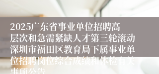 2025广东省事业单位招聘高层次和急需紧缺人才第三轮滚动深圳市福田区教育局下属事业单位招聘岗位综合成绩和体检有关事项公告