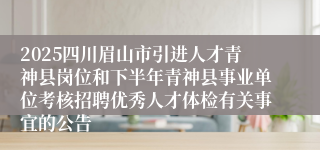 2025四川眉山市引进人才青神县岗位和下半年青神县事业单位考核招聘优秀人才体检有关事宜的公告