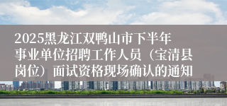 2025黑龙江双鸭山市下半年事业单位招聘工作人员（宝清县岗位）面试资格现场确认的通知