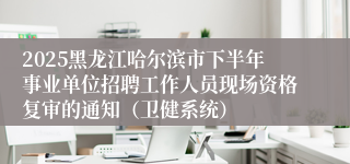 2025黑龙江哈尔滨市下半年事业单位招聘工作人员现场资格复审的通知(卫健系统)