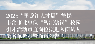 2025“黑龙江人才周”鹤岗市企事业单位“智汇鹤岗”校园引才活动市直岗位拟进入面试人员名单公示暨面试公告