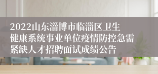 2022山东淄博市临淄区卫生健康系统事业单位疫情防控急需紧缺人才招聘面试成绩公告