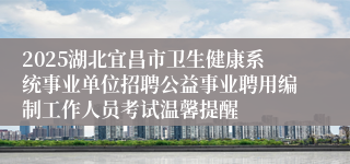 2025湖北宜昌市卫生健康系统事业单位招聘公益事业聘用编制工作人员考试温馨提醒