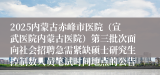 2025内蒙古赤峰市医院(宣武医院内蒙古医院)第三批次面向社会招聘急需紧缺硕士研究生控制数人员笔试时间地点的公告
