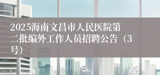 2025海南文昌市人民医院第二批编外工作人员招聘公告（3号）