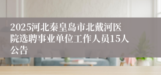2025河北秦皇岛市北戴河医院选聘事业单位工作人员15人公告