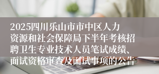 2025四川乐山市市中区人力资源和社会保障局下半年考核招聘卫生专业技术人员笔试成绩、面试资格审查及面试事项的公告