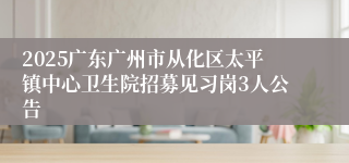 2025广东广州市从化区太平镇中心卫生院招募见习岗3人公告