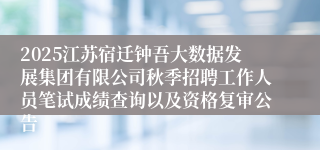 2025江苏宿迁钟吾大数据发展集团有限公司秋季招聘工作人员笔试成绩查询以及资格复审公告