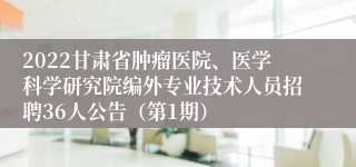 2022甘肃省肿瘤医院、医学科学研究院编外专业技术人员招聘36人公告（第1期）