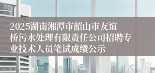 2025湖南湘潭市韶山市友谊桥污水处理有限责任公司招聘专业技术人员笔试成绩公示