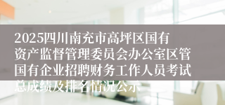 2025四川南充市高坪区国有资产监督管理委员会办公室区管国有企业招聘财务工作人员考试总成绩及排名情况公示