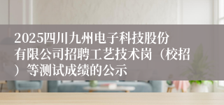 2025四川九州电子科技股份有限公司招聘工艺技术岗(校招)等测试成绩的公示