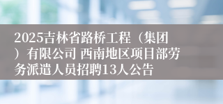 2025吉林省路桥工程（集团）有限公司 西南地区项目部劳务派遣人员招聘13人公告