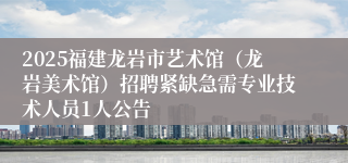 2025福建龙岩市艺术馆(龙岩美术馆)招聘紧缺急需专业技术人员1人公告