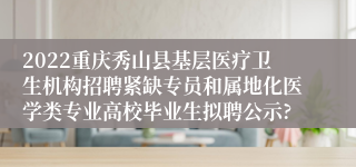 2022重庆秀山县基层医疗卫生机构招聘紧缺专员和属地化医学类专业高校毕业生拟聘公示?