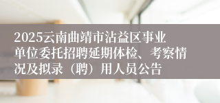 2025云南曲靖市沾益区事业单位委托招聘延期体检、考察情况及拟录(聘)用人员公告