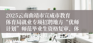 2025云南曲靖市宣威市教育体育局就业专项招聘地方“优师计划”师范毕业生资格复审、体检、考察结果及拟录(聘) 用情况公示