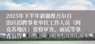 2025年下半年新疆维吾尔自治区招聘事业单位工作人员（阿克苏地区）资格审查、面试等事宜公告