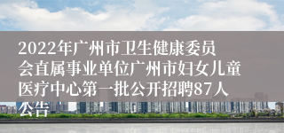 2022年广州市卫生健康委员会直属事业单位广州市妇女儿童医疗中心第一批公开招聘87人公告