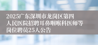 2025广东深圳市龙岗区第四人民医院招聘耳鼻咽喉科医师等岗位聘员25人公告