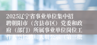 2025辽宁省事业单位集中招聘朝阳市(含县市区)党委和政府(部门)所属事业单位岗位工作人员拟聘用人员公示(第三批)