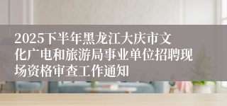 2025下半年黑龙江大庆市文化广电和旅游局事业单位招聘现场资格审查工作通知
