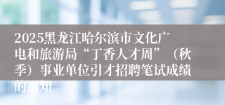 2025黑龙江哈尔滨市文化广电和旅游局“丁香人才周”(秋季)事业单位引才招聘笔试成绩的通知