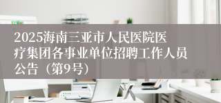 2025海南三亚市人民医院医疗集团各事业单位招聘工作人员公告（第9号）