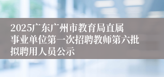 2025广东广州市教育局直属事业单位第一次招聘教师第六批拟聘用人员公示