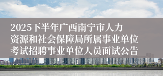 2025下半年广西南宁市人力资源和社会保障局所属事业单位考试招聘事业单位人员面试公告