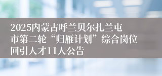 2025内蒙古呼兰贝尔扎兰屯市第二轮“归雁计划”综合岗位回引人才11人公告