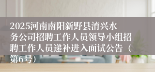 2025河南南阳新野县淯兴水务公司招聘工作人员领导小组招聘工作人员递补进入面试公告（第6号）