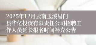 2025年12月云南玉溪易门县华亿投资有限责任公司招聘工作人员延长报名时间补充公告