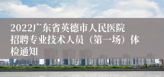 2022广东省英德市人民医院招聘专业技术人员（第一场）体检通知