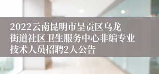 2022云南昆明市呈贡区乌龙街道社区卫生服务中心非编专业技术人员招聘2人公告