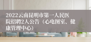 2022云南昆明市第一人民医院招聘2人公告（心电图室、健康管理中心）
