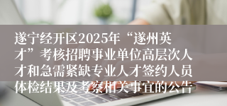 遂宁经开区2025年“遂州英才”考核招聘事业单位高层次人才和急需紧缺专业人才签约人员体检结果及考察相关事宜的公告