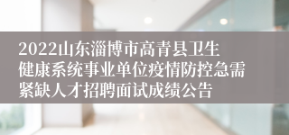 2022山东淄博市高青县卫生健康系统事业单位疫情防控急需紧缺人才招聘面试成绩公告