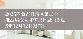 2025内蒙古自治区第二十一批高层次人才需求目录(2025年12月12日发布)