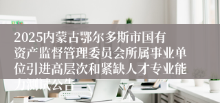 2025内蒙古鄂尔多斯市国有资产监督管理委员会所属事业单位引进高层次和紧缺人才专业能力测试公告