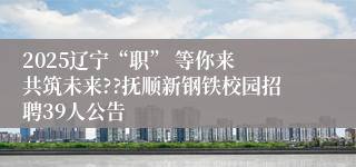 2025辽宁“职” 等你来 共筑未来??抚顺新钢铁校园招聘39人公告