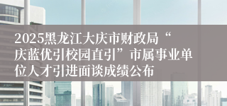 2025黑龙江大庆市财政局“庆蓝优引校园直引”市属事业单位人才引进面谈成绩公布
